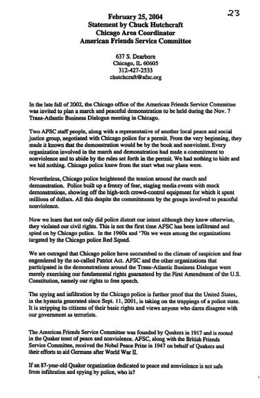 February 25, 2004 3  Statement by Chuck Hutcheraft Chicago Area Coordinator American Friends Service Committee  6375, Dearbom Chicago, IL 60605 3124272533 chuchcra@afsc.org  In thelate ful o 2002, the Chicago offce of the American Friends Service Commitee ‘was iavited to plan a march and peaceful demonstation {0 be held duriog the Nov. 7 “Trans-Adaatic Business Dislogue mecting in Chicago.  Two AFSC staff eople,along with a representative of anofhe locl peace and social justice group, negotisted with Chicago police for a prmit. From the very begianing, they ‘made it known that the demonstration would be by the book and noaviolea. Every orgasizaion iavolved n the march and demonsiraion had ade a commitment 0 ‘onvioleace and o abide by the rulessetforth in the permit. We had nothing 0 hide and e hid noing. Chicago police knew from the sart what ou plans were.  ‘Neverthelss, Chicago police heightened the ension around the march and ‘demonstration. Police built up a frenzy of fea, staging media eveats with mock ‘demonstrations, showing off the high-tech crowd-control equipmeat for which it spent ‘millions of dollars. Al this despitethe commitments by the groups involved to peaceful nonviolence.  Now we lear that not only did police distort our intent although they knew otherwise, they violated ou civi rights. This is not the first time AFSC has been infilraed and. spied on by Chicago police. In the 1960s and *70s we were smong the organizations targeted by the Chicago police Red Squad.  ‘We are outraged that Chicago police have succummbed to the climate of suspicion and fear ‘engendered by the so-called Pairiot Act. AFSC and the other organizations that ‘participated n the demonsirations around the Trans-Adantic Business Dislogue were  ‘merely exercising our fundamental ights guaranteed by the First Amendment of the U.S. ‘Constitution, namely our rights o free speech.  ‘The spying and ifiltstion by the Chicago police i forther roof that the Urited Sutes, in the hyseia geaerated since Sep. 11, 2001, is taking on te appings of & police sate. Tuissipping s citieas o theis basic ghis and views anyose who daresdisagec with o goverament a terorist.  ‘The Amesican Friends Service Commitiee was founded by Quakers in 1917 and s rooied in the Quaker tenet of peace and noavioleace. AFSC, along with the British Friends ‘Service Comittee, received the Nobel Peace Prize in 1947 08 behalf of Quakers and their fforts 1 aid Germans after World War L.  fan §7-year-old Quaker organization dedicated to peace and nonviolence is notsale rom infitration and spying by police, who is? 